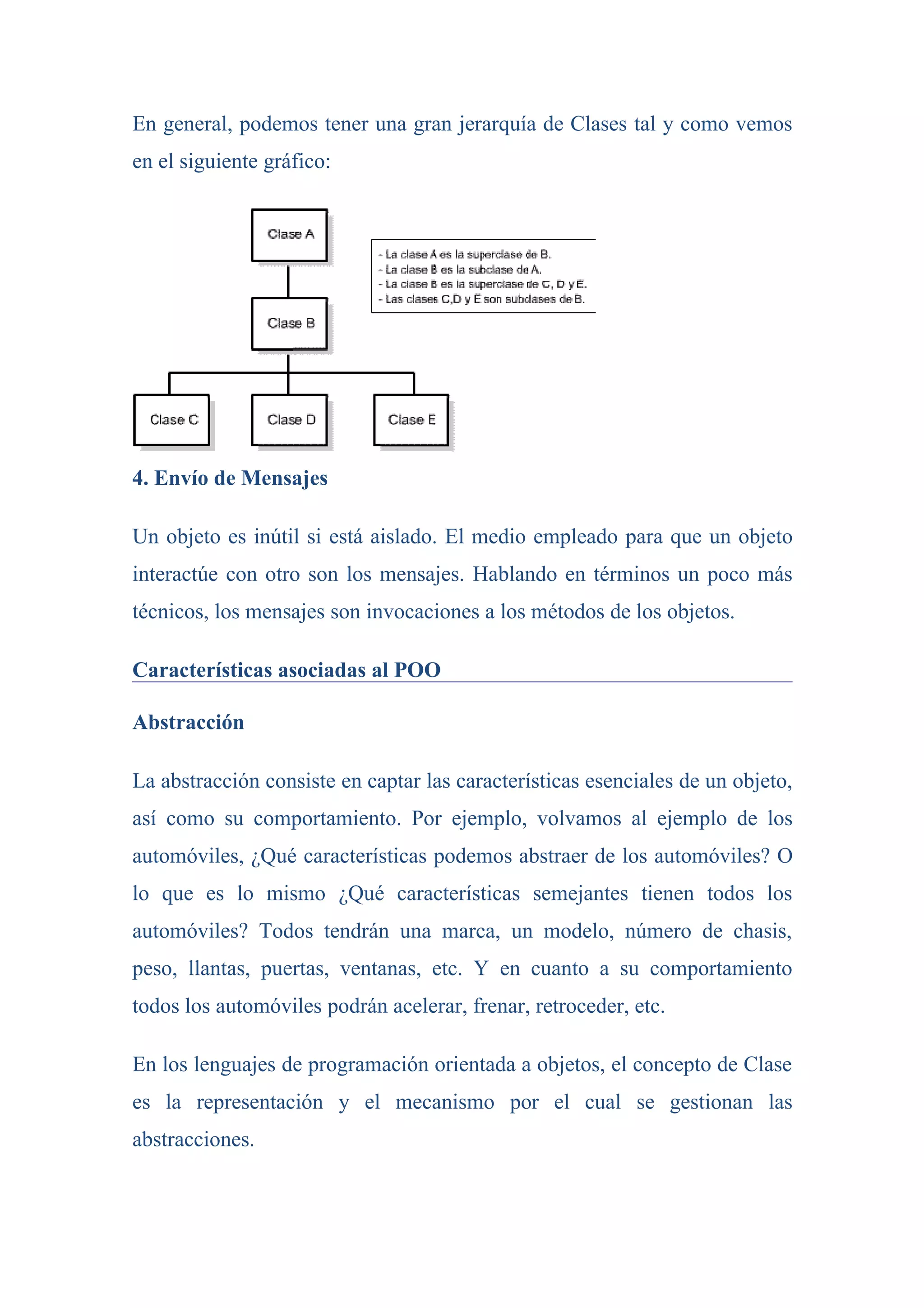 En general, podemos tener una gran jerarquía de Clases tal y como vemos
en el siguiente gráfico:




4. Envío de Mensajes

Un objeto es inútil si está aislado. El medio empleado para que un objeto
interactúe con otro son los mensajes. Hablando en términos un poco más
técnicos, los mensajes son invocaciones a los métodos de los objetos.

Características asociadas al POO

Abstracción

La abstracción consiste en captar las características esenciales de un objeto,
así como su comportamiento. Por ejemplo, volvamos al ejemplo de los
automóviles, ¿Qué características podemos abstraer de los automóviles? O
lo que es lo mismo ¿Qué características semejantes tienen todos los
automóviles? Todos tendrán una marca, un modelo, número de chasis,
peso, llantas, puertas, ventanas, etc. Y en cuanto a su comportamiento
todos los automóviles podrán acelerar, frenar, retroceder, etc.

En los lenguajes de programación orientada a objetos, el concepto de Clase
es la representación y el mecanismo por el cual se gestionan las
abstracciones.
 