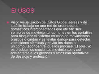  Visor Visualización de Datos Global aéreas y de
satélite trabaja en una red de ordenadores
domésticos interconectados que utilizan sus
sensores de movimiento -comunes en los portátiles
para bloquear el sistema en caso de movimientos
bruscos o caídas y así evitar daños- para detectar
vibraciones sísmicas y enviar los datos a
un computador central que los procese. El objetivo
es predecir los crecientes movimientos y así
adelantarse a los grandes sismos con operativos
de desalojo y protección
 