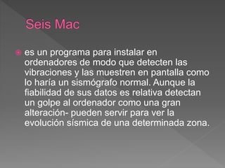  es un programa para instalar en
ordenadores de modo que detecten las
vibraciones y las muestren en pantalla como
lo haría un sismógrafo normal. Aunque la
fiabilidad de sus datos es relativa detectan
un golpe al ordenador como una gran
alteración- pueden servir para ver la
evolución sísmica de una determinada zona.
 
