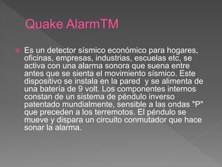  Es un detector sísmico económico para hogares,
oficinas, empresas, industrias, escuelas etc, se
activa con una alarma sonora que suena entre
antes que se sienta el movimiento sísmico. Este
dispositivo se instala en la pared y se alimenta de
una batería de 9 volt. Los componentes internos
constan de un sistema de péndulo inverso
patentado mundialmente, sensible a las ondas "P"
que preceden a los terremotos. El péndulo se
mueve y dispara un circuito conmutador que hace
sonar la alarma.
 