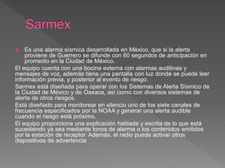  Es una alarma sísmica desarrollada en México, que si la alerta
proviene de Guerrero se difunde con 60 segundos de anticipación en
promedio en la Ciudad de México.
El equipo cuenta con una bocina externa con alarmas auditivas y
mensajes de voz, además tiene una pantalla con luz donde se puede leer
información previa, y posterior al evento de riesgo.
Sarmex está diseñada para operar con los Sistemas de Alerta Sísmico de
la Ciudad de México y de Oaxaca, así como con diversos sistemas de
alerta de otros riesgos.
Está diseñado para monitorear en silencio uno de los siete canales de
frecuencia especificados por la NOAA y generar una alerta audible
cuando el riesgo está próximo.
El equipo proporciona una explicación hablada y escrita de lo que está
sucediendo ya sea mediante tonos de alarma o los contenidos emitidos
por la estación de receptor. Además, el radio puede activar otros
dispositivos de advertencia
 