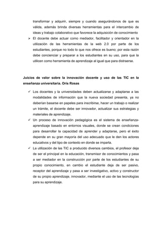 transformar y adquirir, siempre y cuando asegurándonos de que es
válida, además brinda diversas herramientas para el intercambio de
ideas y trabajo colaborativo que favorece la adquisición de conocimiento
 El docente debe actuar como mediador, facilitador y orientador en la
utilización de las herramientas de la web 2.0 por parte de los
estudiantes, porque no todo lo que nos ofrece es bueno; por esta razón
debe concienciar y preparar a los estudiantes en su uso, para que la
utilicen como herramienta de aprendizaje al igual que para distraerse.

Juicios de valor sobre la innovación docente y uso de las TIC en la
enseñanza universitaria. Oris Rosas
 Los docentes y la universidades deben actualizarse y adaptarse a las
modalidades de información que la nueva sociedad presenta, ya no
deberían basarse en papeles para inscribirse, hacer un trabajo o realizar
un trámite, el docente debe ser innovador, actualizar sus estrategias y
materiales de aprendizaje.
 Un proceso de innovación pedagógica es el sistema de enseñanzaaprendizaje basado en entornos visuales, donde se crean condiciones
para desarrollar la capacidad de aprender y adaptarse, pero el éxito
depende en su gran mayoría del uso adecuado que le den los actores
educativos y del tipo de contexto en donde se imparta.
 La utilización de las TIC a producido diversos cambios, el profesor deja
de ser el principal en la educación, transmisor de conocimientos y pasa
a ser mediador en la construcción por parte de los estudiantes de su
propio conocimiento, en cambio el estudiante deja de ser pasivo,
receptor del aprendizaje y pasa a ser investigativo, activo y constructor
de su propio aprendizaje, innovador, mediante el uso de las tecnologías
para su aprendizaje.

 