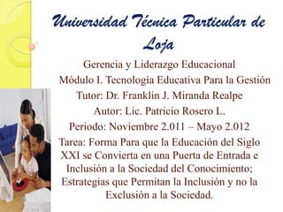 Universidad Técnica Particular de
             Loja
     Gerencia y Liderazgo Educacional
Módulo I. Tecnología Educativa Para la Gestión
    Tutor: Dr. Franklin J. Miranda Realpe
        Autor: Lic. Patricio Rosero L.
  Periodo: Noviembre 2.011 – Mayo 2.012
Tarea: Forma Para que la Educación del Siglo
XXI se Convierta en una Puerta de Entrada e
 Inclusión a la Sociedad del Conocimiento;
Estrategias que Permitan la Inclusión y no la
           Exclusión a la Sociedad.
 