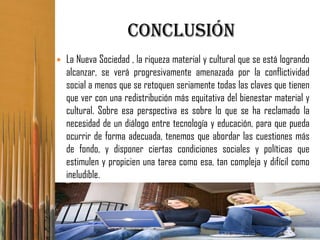 Conclusión
   La Nueva Sociedad , la riqueza material y cultural que se está logrando
    alcanzar, se verá progresivamente amenazada por la conflictividad
    social a menos que se retoquen seriamente todas las claves que tienen
    que ver con una redistribución más equitativa del bienestar material y
    cultural. Sobre esa perspectiva es sobre lo que se ha reclamado la
    necesidad de un diálogo entre tecnología y educación, para que pueda
    ocurrir de forma adecuada, tenemos que abordar las cuestiones más
    de fondo, y disponer ciertas condiciones sociales y políticas que
    estimulen y propicien una tarea como esa, tan compleja y difícil como
    ineludible.
 