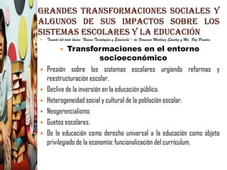 Grandes Transformaciones Sociales y
Algunos de sus Impactos Sobre Los
Sistemas Escolares y la Educación
   Tomado del texto básico ¨Nuevas Tecnologías y Educación¨- de Francisco Martínez Sánchez y Ma. Paz Prendes.

           Transformaciones en el entorno
            
                         socioeconómico
 Presión sobre los sistemas escolares urgiendo reformas y
  reestructuración escolar.
 Declive de la inversión en la educación pública.
 Heterogeneidad social y cultural de la población escolar.
 Neogerencialismo
 Guetos escolares.
 De la educación como derecho universal a la educación como objeto
  privilegiado de la economía: funcionalización del currículum.
 