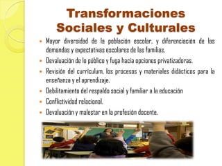 Transformaciones
      Sociales y Culturales
 Mayor diversidad de la población escolar, y diferenciación de las
  demandas y expectativas escolares de las familias.
 Devaluación de lo público y fuga hacia opciones privatizadoras.
 Revisión del currículum, los procesos y materiales didácticos para la
  enseñanza y el aprendizaje.
 Debilitamiento del respaldo social y familiar a la educación
 Conflictividad relacional.
 Devaluación y malestar en la profesión docente.
 