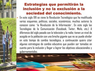 Estrategias que permitirán la
       inclusión y no la exclusión a la
         sociedad del conocimiento.
   En este siglo XXI se viene la Revolución Tecnológica que ha modificado
    varios esquemas, políticos, sociales, económicos, muchos autores la
    conocen como ¨la Revolución de la Información¨. En este siglo las
    Tecnologías de la Comunicación (Facebook, Twiter, Meils, etc.) A
    diferencia del siglo pasado con la televisión y la radio; tienen un nivel de
    acogida en la población con una brecha gigante que no se puede olvidar
    en este tiempo de cambio tecnológico, a continuación quiero citar
    algunas estrategias de cambio educativo que pueden ser tomadas en
    cuenta para la inclusión y llegar a lograr los objetivos educacionales y
    gubernamentales.
 