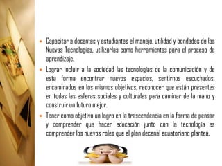    Capacitar a docentes y estudiantes el manejo, utilidad y bondades de las
    Nuevas Tecnologías, utilizarlas como herramientas para el proceso de
    aprendizaje.
   Lograr incluir a la sociedad las tecnologías de la comunicación y de
    esta forma encontrar nuevos espacios, sentirnos escuchados,
    encaminados en los mismos objetivos, reconocer que están presentes
    en todas las esferas sociales y culturales para caminar de la mano y
    construir un futuro mejor.
   Tener como objetivo un logro en la trascendencia en la forma de pensar
    y comprender que hacer educación junto con la tecnología es
    comprender los nuevos roles que el plan decenal ecuatoriano plantea.
 