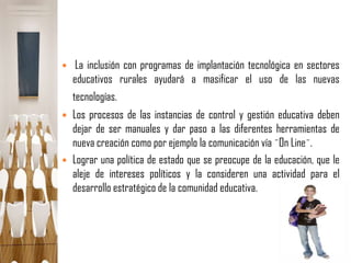    La inclusión con programas de implantación tecnológica en sectores
    educativos rurales ayudará a masificar el uso de las nuevas
    tecnologías.
   Los procesos de las instancias de control y gestión educativa deben
    dejar de ser manuales y dar paso a las diferentes herramientas de
    nueva creación como por ejemplo la comunicación vía ¨On Line¨.
   Lograr una política de estado que se preocupe de la educación, que le
    aleje de intereses políticos y la consideren una actividad para el
    desarrollo estratégico de la comunidad educativa.
 