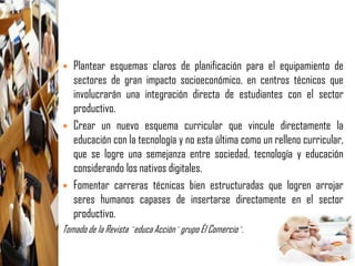    Plantear esquemas claros de planificación para el equipamiento de
    sectores de gran impacto socioeconómico, en centros técnicos que
    involucrarán una integración directa de estudiantes con el sector
    productivo.
   Crear un nuevo esquema curricular que vincule directamente la
    educación con la tecnología y no esta última como un relleno curricular,
    que se logre una semejanza entre sociedad, tecnología y educación
    considerando los nativos digitales.
   Fomentar carreras técnicas bien estructuradas que logren arrojar
    seres humanos capases de insertarse directamente en el sector
    productivo.
Tomado de la Revista ¨educa Acción¨ grupo Él Comercio¨.
 
