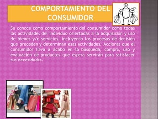 Se conoce como comportamiento del consumidor como todas
las actividades del individuo orientadas a la adquisición y uso
de bienes y/o servicios, incluyendo los procesos de decisión
que preceden y determinan esas actividades. Acciones que el
consumidor lleva a acabo en la búsqueda, compra, uso y
evaluación de productos que espera servirán para satisfacer
sus necesidades.
 