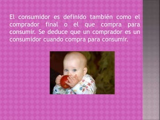 El consumidor es definido también como el
comprador final o el que compra para
consumir. Se deduce que un comprador es un
consumidor cuando compra para consumir.
 