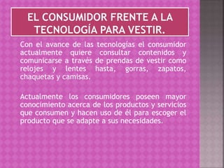 Con el avance de las tecnologías el consumidor
actualmente quiere consultar contenidos y
comunicarse a través de prendas de vestir como
relojes y lentes hasta, gorras, zapatos,
chaquetas y camisas.
Actualmente los consumidores poseen mayor
conocimiento acerca de los productos y servicios
que consumen y hacen uso de él para escoger el
producto que se adapte a sus necesidades.
 