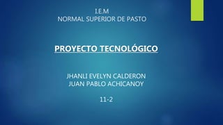 I.E.M
NORMAL SUPERIOR DE PASTO
PROYECTO TECNOLÓGICO
JHANLI EVELYN CALDERON
JUAN PABLO ACHICANOY
11-2
 