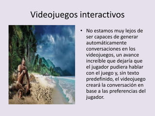 Videojuegos interactivos
• No estamos muy lejos de
ser capaces de generar
automáticamente
conversaciones en los
videojuegos, un avance
increíble que dejaría que
el jugador pudiera hablar
con el juego y, sin texto
predefinido, el videojuego
creará la conversación en
base a las preferencias del
jugador.
 