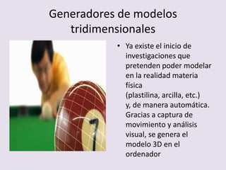Generadores de modelos
tridimensionales
• Ya existe el inicio de
investigaciones que
pretenden poder modelar
en la realidad materia
física
(plastilina, arcilla, etc.)
y, de manera automática.
Gracias a captura de
movimiento y análisis
visual, se genera el
modelo 3D en el
ordenador
 