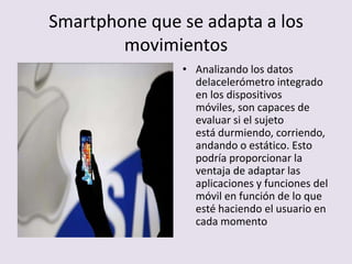 Smartphone que se adapta a los
movimientos
• Analizando los datos
delacelerómetro integrado
en los dispositivos
móviles, son capaces de
evaluar si el sujeto
está durmiendo, corriendo,
andando o estático. Esto
podría proporcionar la
ventaja de adaptar las
aplicaciones y funciones del
móvil en función de lo que
esté haciendo el usuario en
cada momento
 