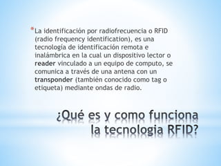 * La identificación por radiofrecuencia o RFID
(radio frequency identification), es una
tecnología de identificación remota e
inalámbrica en la cual un dispositivo lector o
reader vinculado a un equipo de computo, se
comunica a través de una antena con un
transponder (también conocido como tag o
etiqueta) mediante ondas de radio.