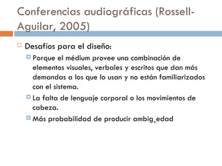 Conferencias audiogr áficas (Rossell-Aguilar, 2005) Desafíos para el diseño: Porque el médium provee una combinación de elementos visuales, verbales y escritos que dan más demandas a los que lo usan y no están familiarizados con el sistema.  La falta de lenguaje corporal o los movimientos de cabeza. Más probabilidad de producir ambigüedad  