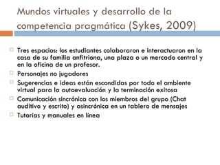 Mundos virtuales y desarrollo de la competencia pragm ática  (Sykes, 2009)  Tres espacios: los estudiantes colaboraron e interactuaron en la casa de su familia anfitriona, una plaza o un mercado central y en la oficina de un profesor. Personajes no jugadores Sugerencias e ideas están escondidas por todo el ambiente virtual para la autoevaluación y la terminación exitosa Comunicación sincrónica con los miembros del grupo (Chat auditivo y escrito) y asincrónica en un tablero de mensajes Tutorías y manuales en línea 