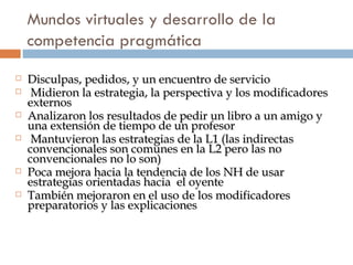Mundos virtuales y desarrollo de la competencia pragm ática Disculpas, pedidos, y un encuentro de servicio Midieron la estrategia, la perspectiva y los modificadores externos Analizaron los resultados de pedir un libro a un amigo y una extensión de tiempo de un profesor Mantuvieron las estrategias de la L1 (las indirectas convencionales son comunes en la L2 pero las no convencionales no lo son) Poca mejora hacia la tendencia de los NH de usar estrategias orientadas hacia  el oyente También mejoraron en el uso de los modificadores preparatorios y las explicaciones 