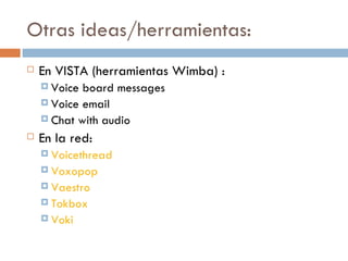 Otras ideas/herramientas: En VISTA (herramientas Wimba) : Voice board messages Voice email Chat with audio En la red: Voicethread Voxopop Vaestro Tokbox Voki 
