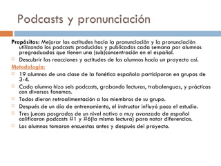 Podcasts y pronunciaci ón P ropósitos:  Mejorar las actitudes hacía la pronunciación y la pronunciación utilizando los podcasts producidos y publicados cada semana por alumnos pregraduados que tienen una (sub)concentración en el español.  Descubrir las reacciones y actitudes de los alumnos hacía un proyecto así. Metodología: 19 alumnos de una clase de la fonética española participaron en grupos de 3-4. Cada alumno hizo seis podcasts, grabando lecturas, trabalenguas, y prácticas con diversos fonemas. Todos dieron retroalimentación a los miembros de su grupo. Después de un día de entrenamiento, el instructor influyó poco el estudio. Tres jueces posgrados de un nivel nativo o muy avanzado de español calificaron podcasts #1 y #6(la misma lectura) para notar diferencias. Los alumnos tomaron encuestas antes y después del proyecto. 