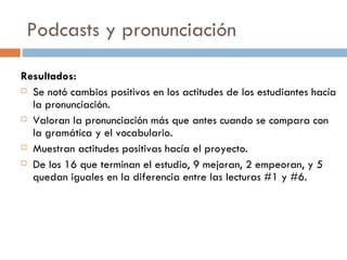 Podcasts y pronunciaci ón Resultados: Se notó cambios positivos en los actitudes de los estudiantes hacía la pronunciación. Valoran la pronunciación más que antes cuando se compara con la gramática y el vocabulario. Muestran actitudes positivas hacía el proyecto. De los 16 que terminan el estudio, 9 mejoran, 2 empeoran, y 5 quedan iguales en la diferencia entre las lecturas #1 y #6.  