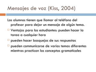 Mensajes de voz  (Kiss, 2004) Los alumnos tienen que llamar al teléfono del profesor para dejar un mensaje de algún tema. Ventajas para los estudiantes:  pueden hacer la tarea a cualquier hora pueden hacer bosquejos de sus respuestas pueden communicarse de varios temas diferentes mientras practican los conceptos gramaticales 