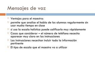 Mensajes de voz Ventajas para el maestro: permite que analice el habla de los alumnos regularmente sin usar mucho tiempo en clase si usa la escala holística puede calificarlo muy rápidamente Cosas que considerar – el número de teléfono necesita aparecer muy claro en las instrucciones Las instrucciones necesitan incluir toda la información pertinente El tipo de escala que el maestro va a utilizar  