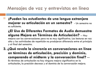 Mensajes de voz y entrevistas en línea ¿ Pueden los estudiantes de una lengua extranjera mejorar su articulación en un semestre?  - Un semestre no es suficiente. ¿El Uso de Diferentes Formatos de Audio demuestra alguna Mejora en Términos de Articulación?  -- Hay mejora con las conversaciones pero no es muy significativa. Las lecturas en voz alta y las actividades de repetición no produjeron diferencia entre el principio y el final del semestre. 3. ¿Qué revela la sincronía en conversaciones en línea en términos de articulación, precisión y dominio, comparando el midterm y la conversación final?  --  En términos de articulación no hay ninguna mejora significativa en la articulación, la precisión decrece y el dominio de la conversación mejora.  