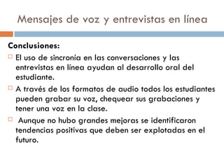 Mensajes de voz y entrevistas en línea Conclusiones: El uso de sincronía en las conversaciones y las entrevistas en línea ayudan al desarrollo oral del estudiante. A través de los formatos de audio todos los estudiantes pueden grabar su voz, chequear sus grabaciones y tener una voz en la clase. Aunque no hubo grandes mejoras se identificaron tendencias positivas que deben ser explotadas en el futuro. 