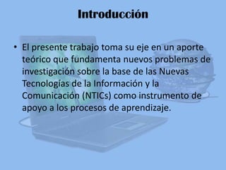 Introducción El presente trabajo toma su eje en un aporte teórico que fundamenta nuevos problemas de investigación sobre la base de las Nuevas Tecnologías de la Información y la Comunicación (NTICs) como instrumento de apoyo a los procesos de aprendizaje. 