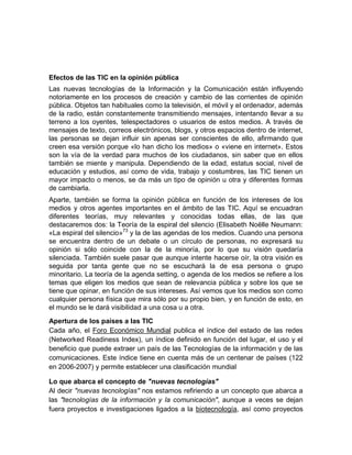 Efectos de las TIC en la opinión pública
Las nuevas tecnologías de la Información y la Comunicación están influyendo
notoriamente en los procesos de creación y cambio de las corrientes de opinión
pública. Objetos tan habituales como la televisión, el móvil y el ordenador, además
de la radio, están constantemente transmitiendo mensajes, intentando llevar a su
terreno a los oyentes, telespectadores o usuarios de estos medios. A través de
mensajes de texto, correos electrónicos, blogs, y otros espacios dentro de internet,
las personas se dejan influir sin apenas ser conscientes de ello, afirmando que
creen esa versión porque «lo han dicho los medios» o «viene en internet». Estos
son la vía de la verdad para muchos de los ciudadanos, sin saber que en ellos
también se miente y manipula. Dependiendo de la edad, estatus social, nivel de
educación y estudios, así como de vida, trabajo y costumbres, las TIC tienen un
mayor impacto o menos, se da más un tipo de opinión u otra y diferentes formas
de cambiarla.
Aparte, también se forma la opinión pública en función de los intereses de los
medios y otros agentes importantes en el ámbito de las TIC. Aquí se encuadran
diferentes teorías, muy relevantes y conocidas todas ellas, de las que
destacaremos dos: la Teoría de la espiral del silencio (Elisabeth Noëlle Neumann:
«La espiral del silencio»73 y la de las agendas de los medios. Cuando una persona
se encuentra dentro de un debate o un círculo de personas, no expresará su
opinión si sólo coincide con la de la minoría, por lo que su visión quedaría
silenciada. También suele pasar que aunque intente hacerse oír, la otra visión es
seguida por tanta gente que no se escuchará la de esa persona o grupo
minoritario. La teoría de la agenda setting, o agenda de los medios se refiere a los
temas que eligen los medios que sean de relevancia pública y sobre los que se
tiene que opinar, en función de sus intereses. Así vemos que los medios son como
cualquier persona física que mira sólo por su propio bien, y en función de esto, en
el mundo se le dará visibilidad a una cosa u a otra.
Apertura de los países a las TIC
Cada año, el Foro Económico Mundial publica el índice del estado de las redes
(Networked Readiness Index), un índice definido en función del lugar, el uso y el
beneficio que puede extraer un país de las Tecnologías de la información y de las
comunicaciones. Este índice tiene en cuenta más de un centenar de países (122
en 2006-2007) y permite establecer una clasificación mundial
Lo que abarca el concepto de "nuevas tecnologías"
Al decir "nuevas tecnologías" nos estamos refiriendo a un concepto que abarca a
las "tecnologías de la información y la comunicación", aunque a veces se dejan
fuera proyectos e investigaciones ligados a la biotecnología, así como proyectos

 