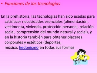 • Funciones de las tecnologías 
En la prehistoria, las tecnologías han sido usadas para 
satisfacer necesidades esenciales (alimentación, 
vestimenta, vivienda, protección personal, relación 
social, comprensión del mundo natural y social), y 
en la historia también para obtener placeres 
corporales y estéticos (deportes, 
música, hedonismo en todas sus formas 
 