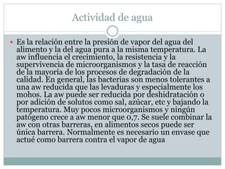 Actividad de agua
 Es la relación entre la presión de vapor del agua del
alimento y la del agua pura a la misma temperatura. La
aw influencia el crecimiento, la resistencia y la
supervivencia de microorganismos y la tasa de reacción
de la mayoría de los procesos de degradación de la
calidad. En general, las bacterias son menos tolerantes a
una aw reducida que las levaduras y especialmente los
mohos. La aw puede ser reducida por deshidratación o
por adición de solutos como sal, azúcar, etc y bajando la
temperatura. Muy pocos microorganismos y ningún
patógeno crece a aw menor que 0,7. Se suele combinar la
aw con otras barreras, en alimentos secos puede ser
única barrera. Normalmente es necesario un envase que
actué como barrera contra el vapor de agua
 