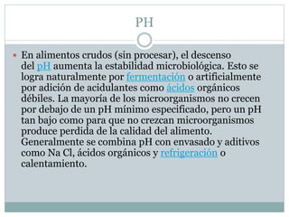 PH
 En alimentos crudos (sin procesar), el descenso
del pH aumenta la estabilidad microbiológica. Esto se
logra naturalmente por fermentación o artificialmente
por adición de acidulantes como ácidos orgánicos
débiles. La mayoría de los microorganismos no crecen
por debajo de un pH mínimo especificado, pero un pH
tan bajo como para que no crezcan microorganismos
produce perdida de la calidad del alimento.
Generalmente se combina pH con envasado y aditivos
como Na Cl, ácidos orgánicos y refrigeración o
calentamiento.
 