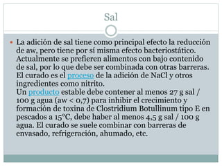 Sal
 La adición de sal tiene como principal efecto la reducción
de aw, pero tiene por sí misma efecto bacteriostático.
Actualmente se prefieren alimentos con bajo contenido
de sal, por lo que debe ser combinada con otras barreras.
El curado es el proceso de la adición de NaCl y otros
ingredientes como nitrito.
Un producto estable debe contener al menos 27 g sal /
100 g agua (aw < 0,7) para inhibir el crecimiento y
formación de toxina de Clostridium Botullinum tipo E en
pescados a 15°C, debe haber al menos 4,5 g sal / 100 g
agua. El curado se suele combinar con barreras de
envasado, refrigeración, ahumado, etc.
 