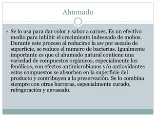 Ahumado
 Se lo usa para dar color y sabor a carnes. Es un efectivo
medio para inhibir el crecimiento indeseado de mohos.
Durante este proceso al reducirse la aw por secado de
superficie, se reduce el numero de bacterias. Igualmente
importante es que el ahumado natural contiene una
variedad de compuestos orgánicos, especialmente los
fenólicos, con efectos antimicrobianos y/o antioxidantes
estos compuestos se absorben en la superficie del
producto y contribuyen a la preservación. Se lo combina
siempre con otras barreras, especialmente curado,
refrigeración y envasado.
 