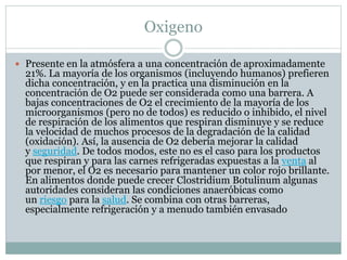 Oxigeno
 Presente en la atmósfera a una concentración de aproximadamente
21%. La mayoría de los organismos (incluyendo humanos) prefieren
dicha concentración, y en la practica una disminución en la
concentración de O2 puede ser considerada como una barrera. A
bajas concentraciones de O2 el crecimiento de la mayoría de los
microorganismos (pero no de todos) es reducido o inhibido, el nivel
de respiración de los alimentos que respiran disminuye y se reduce
la velocidad de muchos procesos de la degradación de la calidad
(oxidación). Así, la ausencia de O2 debería mejorar la calidad
y seguridad. De todos modos, este no es el caso para los productos
que respiran y para las carnes refrigeradas expuestas a la venta al
por menor, el O2 es necesario para mantener un color rojo brillante.
En alimentos donde puede crecer Clostridium Botulinum algunas
autoridades consideran las condiciones anaeróbicas como
un riesgo para la salud. Se combina con otras barreras,
especialmente refrigeración y a menudo también envasado
 