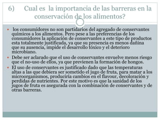 6) Cual es la importancia de las barreras en la
conservación de los alimentos?
 los consumidores no son partidarios del agregado de conservantes
químicos a los alimentos. Pero pese a las preferencias de los
consumidores la aplicación de conservantes a este tipo de productos
esta totalmente justificada, ya que su presencia es menos dañina
que su ausencia, impide el desarrollo tóxico y el deterioro
microbiano.
 Debe ser aclarado que el uso de conservantes envuelve menos riesgo
que el no-uso de ellos, ya que previenen la formación de hongos.
 El uso de conservantes es justificado dado que las temperaturas
altas a las que debiera ser sometido el jugo de fruta, para matar a los
microorganismos, produciría cambios en el flavour, decoloración y
perdidas de nutrientes. Por este motivo es que la sanidad de los
jugos de fruta es asegurada con la combinación de conservantes y de
otras barreras.
 