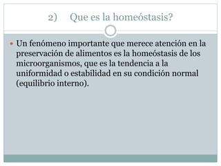 2) Que es la homeóstasis?
 Un fenómeno importante que merece atención en la
preservación de alimentos es la homeóstasis de los
microorganismos, que es la tendencia a la
uniformidad o estabilidad en su condición normal
(equilibrio interno).
 