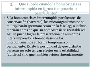 3) Que sucede cuando la homeóstasis es
interrumpida en forma temporaria o
permanente?
 Si la homeostasis es interrumpida por factores de
conservación (barreras), los microorganismos no se
multiplicarán (permanecerán en la fase lag) o incluso
morirán antes de que su homeostasis se reestablezca.
Así, se puede lograr la preservación de alimentos
interrumpiendo la homeostasis de los
microorganismos en forma temporaria o
permanente. Existe la posibilidad de que distintas
barreras no solo tengan efectos en la estabilidad
(aditivos) sino que también actúen sinérgicamente
 