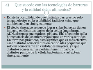 4) Que sucede con las tecnologías de barreras
y la calidad delos alimentos?
 Existe la posibilidad de que distintas barreras no solo
tengan efectos en la estabilidad (aditivos) sino que
también actúen sinérgicamente.
 El efecto sinérgico se puede lograr si las barreras tienen
impacto en distintas partes de la célula (membrana,
ADN, sistemas enzimáticos, pH, aw, Eh) afectando así la
homeostasis de los microorganismos en varios sentidos.
En términos prácticos, esto significa que es más efectivo
usar distintos conservantes en cantidades pequeñas que
solo un conservante en cantidades mayores, ya que
distintos conservantes podrían tener impacto en
distintos puntos de la célula bacteriana, y así actuar
sinérgicamente.
 