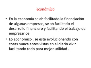 económico
• En la economía se ah facilitado la financiación
de algunas empresas, se ah facilitado el
desarrollo financiero y facilitando el trabajo de
empresarios
• Lo económico , se esta evolucionando con
cosas nunca antes vistas en el diario vivir
facilitando todo para mejor utilidad .
 