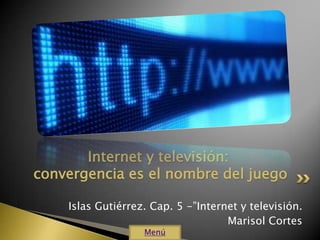 Internet y televisión:
convergencia es el nombre del juego

    Islas Gutiérrez. Cap. 5 -”Internet y televisión.
                                    Marisol Cortes
                   Menú
 