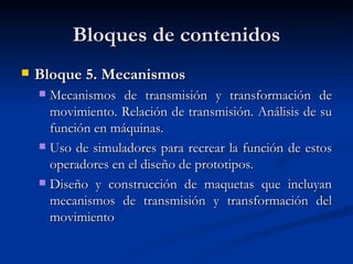 Bloques de contenidos Bloque 5. Mecanismos Mecanismos de transmisión y transformación de movimiento. Relación de transmisión. Análisis de su función en máquinas. Uso de simuladores para recrear la función de estos operadores en el diseño de prototipos. Diseño y construcción de maquetas que incluyan mecanismos de transmisión y transformación del movimiento  