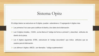 Sistema Opitz
El código básico se estructura en 9 dígitos, pueden extenderse a 13 agregando 4 dígitos más.
 Los primeros 9 se usan para codificar el diseño y los datos de la fabricación.
 Los 5 dígitos iniciales, -12345-, se les llama el “código de forma o primario” y describen atributos de
diseño de la pieza.
 Los 4 dígitos siguientes -6789-, estructuran el “código secundario” que indica atributos que se
usados para la fabricación.
 Los últimos 4 dígitos -ABCD-, son llamados “código suplementario”
 