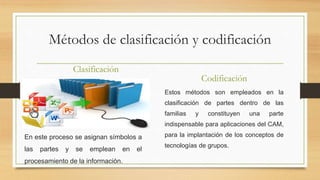 Métodos de clasificación y codificación
Clasificación
En este proceso se asignan símbolos a
las partes y se emplean en el
procesamiento de la información.
Codificación
Estos métodos son empleados en la
clasificación de partes dentro de las
familias y constituyen una parte
indispensable para aplicaciones del CAM,
para la implantación de los conceptos de
tecnologías de grupos.
 