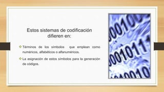 Estos sistemas de codificación
difieren en:
Términos de los símbolos que emplean como
numéricos, alfabéticos o alfanuméricos.
La asignación de estos símbolos para la generación
de códigos.
 